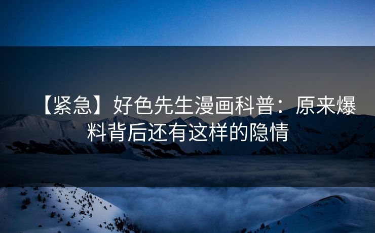 【紧急】好色先生漫画科普：原来爆料背后还有这样的隐情
