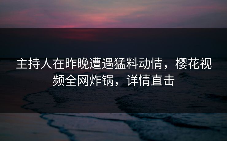 主持人在昨晚遭遇猛料动情，樱花视频全网炸锅，详情直击