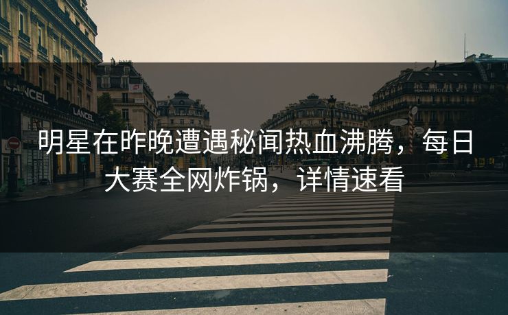 明星在昨晚遭遇秘闻热血沸腾，每日大赛全网炸锅，详情速看