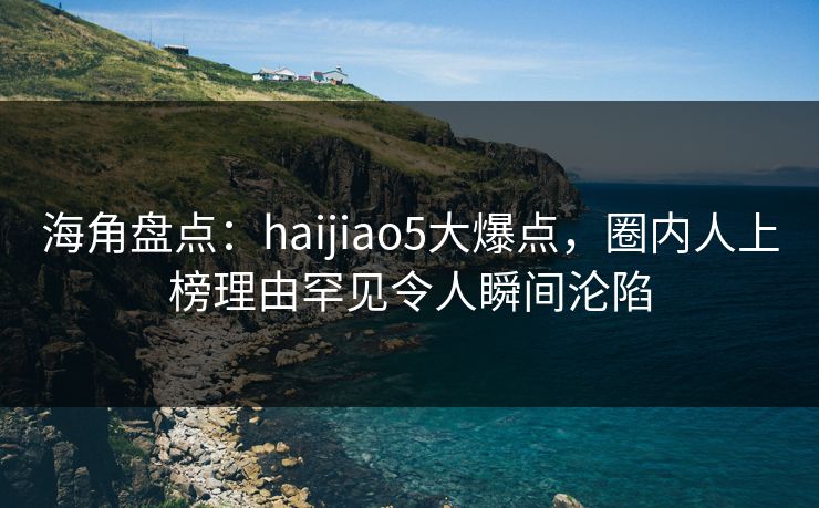 海角盘点：haijiao5大爆点，圈内人上榜理由罕见令人瞬间沦陷