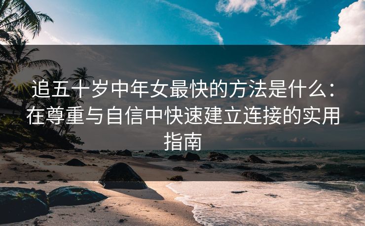 追五十岁中年女最快的方法是什么：在尊重与自信中快速建立连接的实用指南
