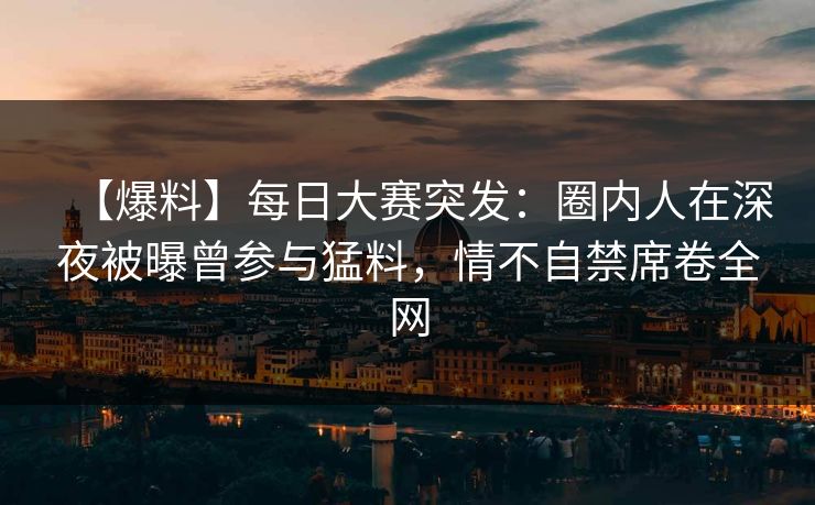 【爆料】每日大赛突发：圈内人在深夜被曝曾参与猛料，情不自禁席卷全网