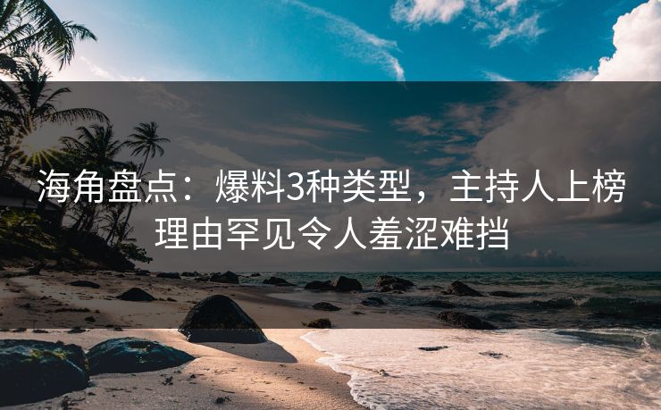 海角盘点：爆料3种类型，主持人上榜理由罕见令人羞涩难挡