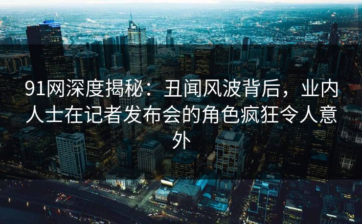 91网深度揭秘：丑闻风波背后，业内人士在记者发布会的角色疯狂令人意外