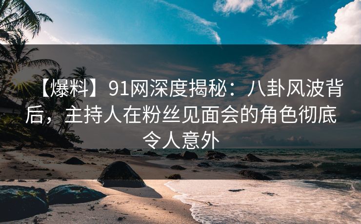 【爆料】91网深度揭秘：八卦风波背后，主持人在粉丝见面会的角色彻底令人意外