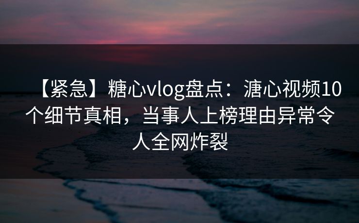 【紧急】糖心vlog盘点：溏心视频10个细节真相，当事人上榜理由异常令人全网炸裂