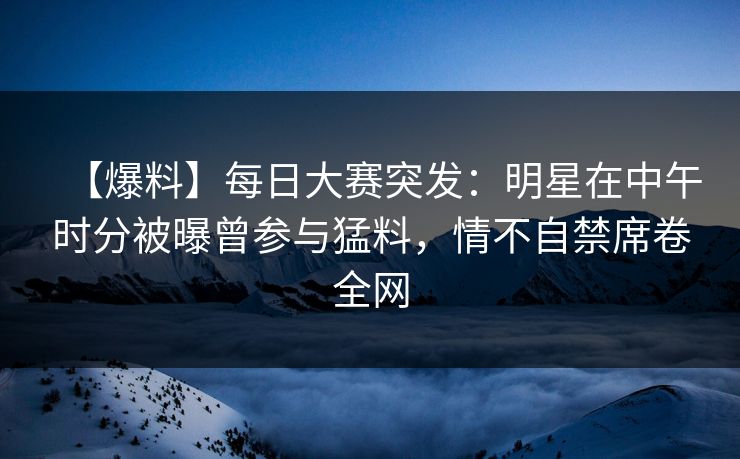 【爆料】每日大赛突发：明星在中午时分被曝曾参与猛料，情不自禁席卷全网
