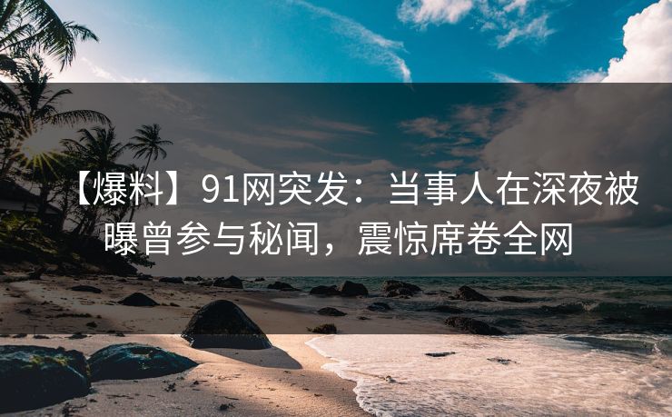【爆料】91网突发：当事人在深夜被曝曾参与秘闻，震惊席卷全网
