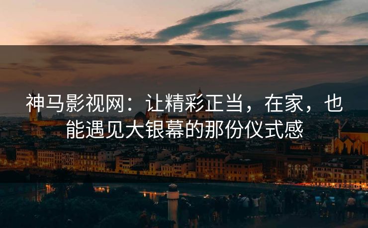 神马影视网：让精彩正当，在家，也能遇见大银幕的那份仪式感