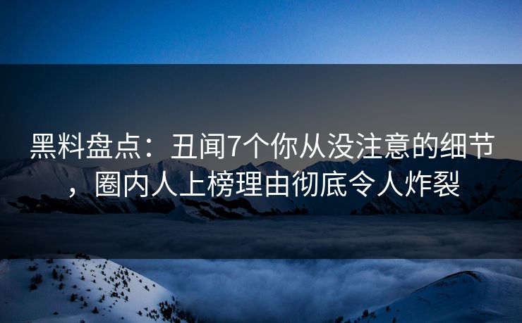 黑料盘点：丑闻7个你从没注意的细节，圈内人上榜理由彻底令人炸裂