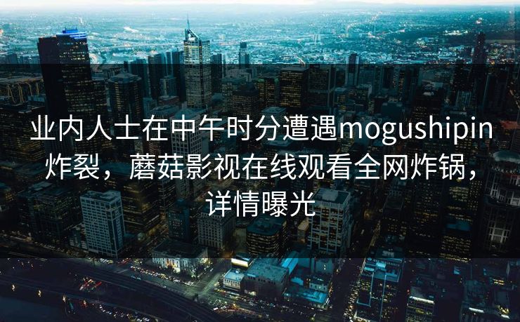 业内人士在中午时分遭遇mogushipin炸裂，蘑菇影视在线观看全网炸锅，详情曝光