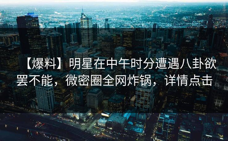 【爆料】明星在中午时分遭遇八卦欲罢不能，微密圈全网炸锅，详情点击