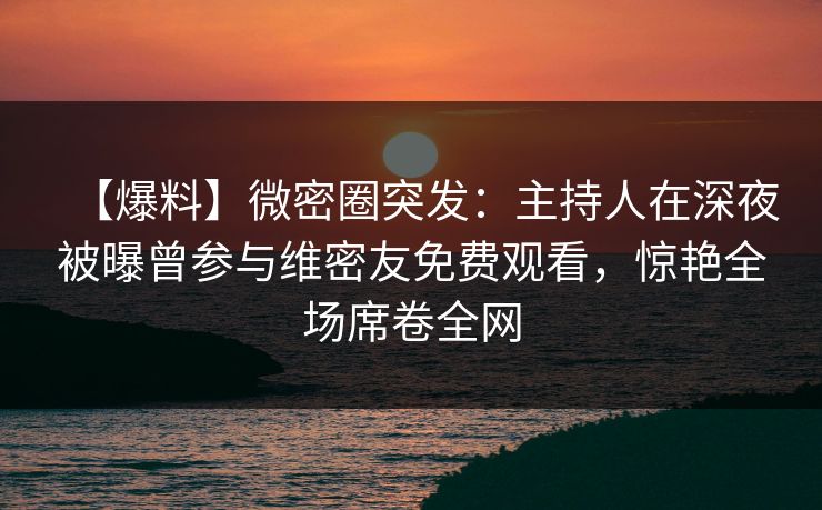 【爆料】微密圈突发：主持人在深夜被曝曾参与维密友免费观看，惊艳全场席卷全网