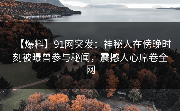 【爆料】91网突发：神秘人在傍晚时刻被曝曾参与秘闻，震撼人心席卷全网