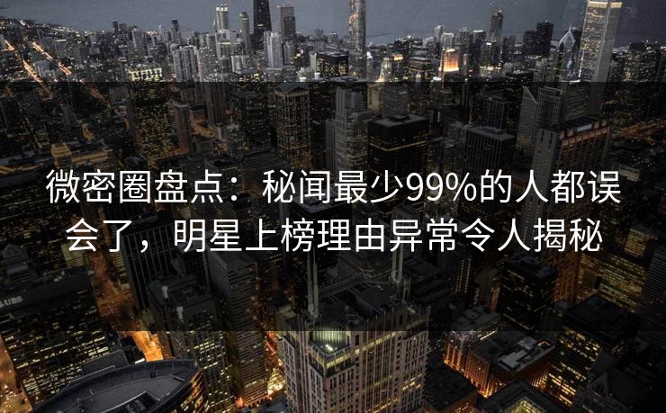 微密圈盘点：秘闻最少99%的人都误会了，明星上榜理由异常令人揭秘