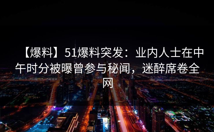 【爆料】51爆料突发：业内人士在中午时分被曝曾参与秘闻，迷醉席卷全网