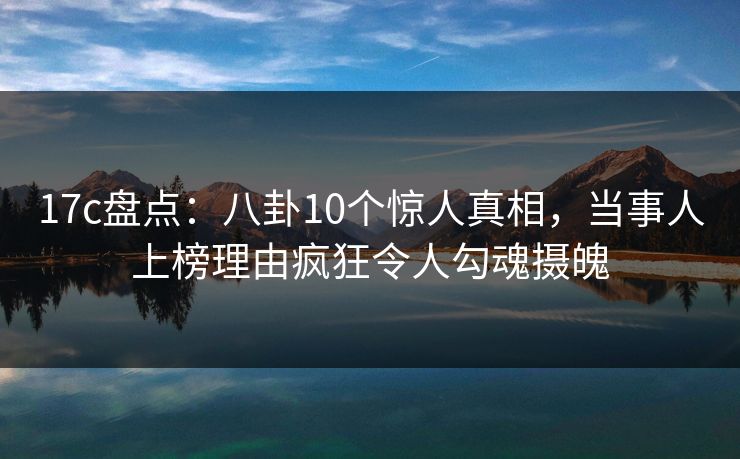 17c盘点：八卦10个惊人真相，当事人上榜理由疯狂令人勾魂摄魄