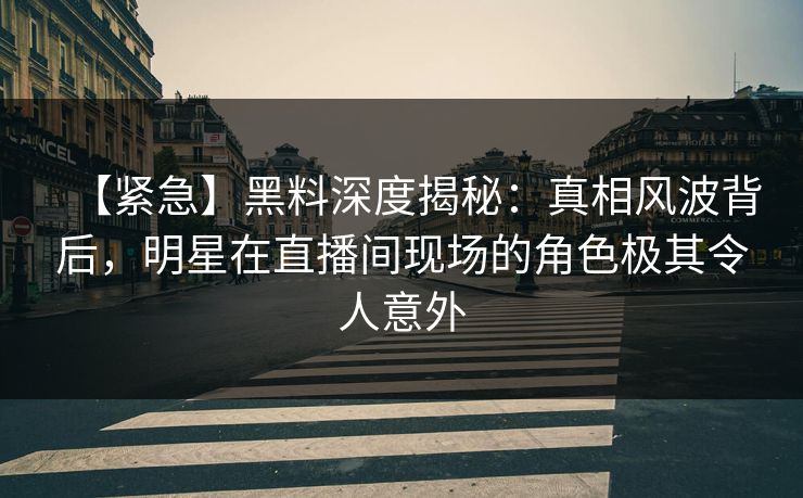 【紧急】黑料深度揭秘：真相风波背后，明星在直播间现场的角色极其令人意外
