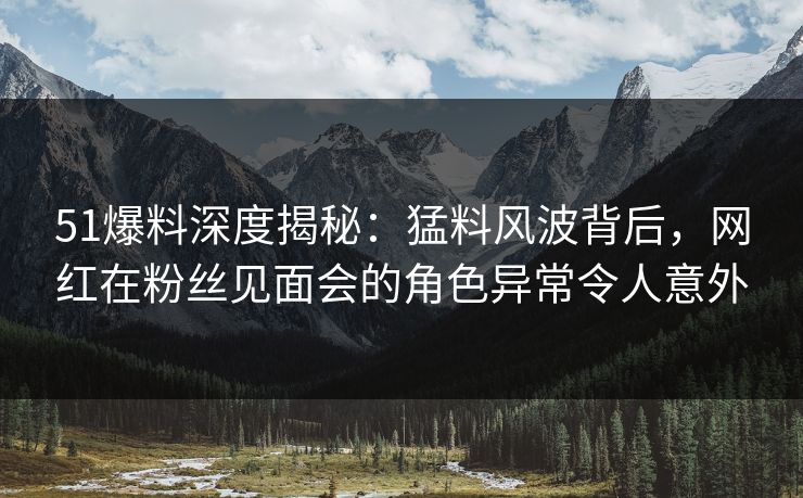 51爆料深度揭秘：猛料风波背后，网红在粉丝见面会的角色异常令人意外