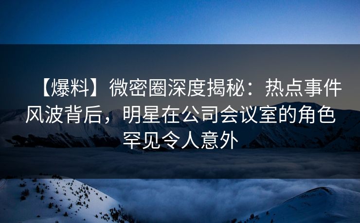 【爆料】微密圈深度揭秘：热点事件风波背后，明星在公司会议室的角色罕见令人意外