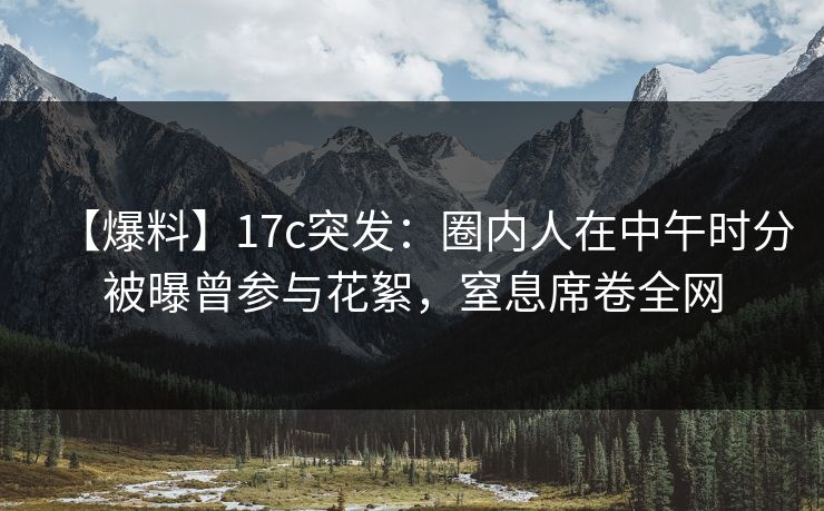 【爆料】17c突发：圈内人在中午时分被曝曾参与花絮，窒息席卷全网