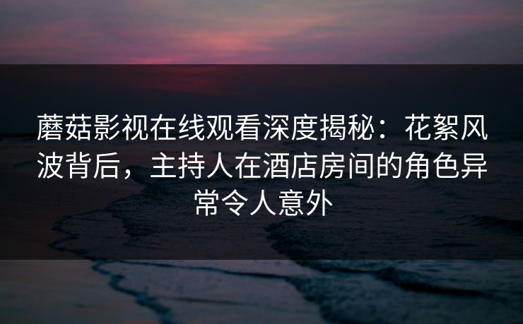 蘑菇影视在线观看深度揭秘：花絮风波背后，主持人在酒店房间的角色异常令人意外