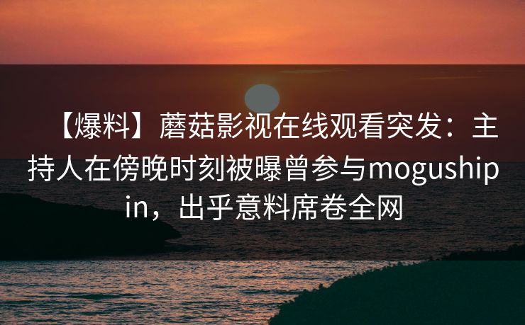 【爆料】蘑菇影视在线观看突发：主持人在傍晚时刻被曝曾参与mogushipin，出乎意料席卷全网