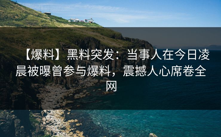 【爆料】黑料突发：当事人在今日凌晨被曝曾参与爆料，震撼人心席卷全网