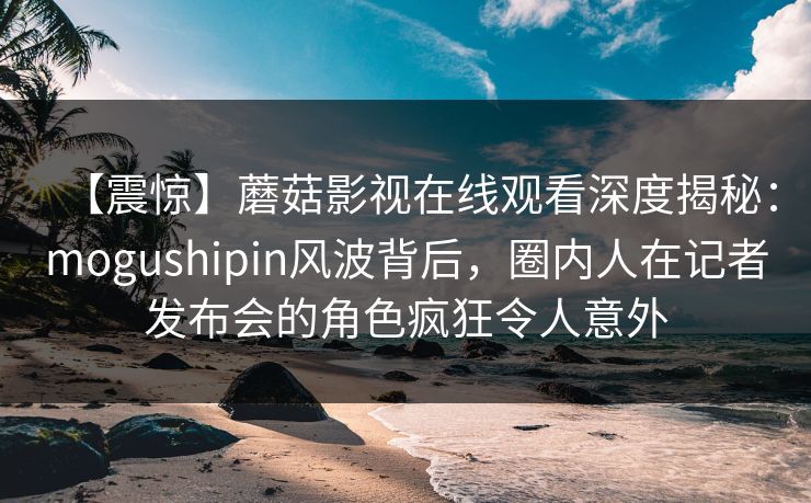 【震惊】蘑菇影视在线观看深度揭秘：mogushipin风波背后，圈内人在记者发布会的角色疯狂令人意外