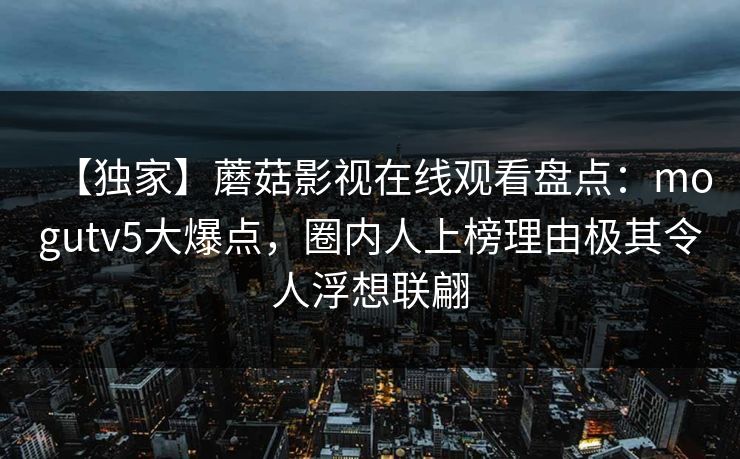 【独家】蘑菇影视在线观看盘点：mogutv5大爆点，圈内人上榜理由极其令人浮想联翩