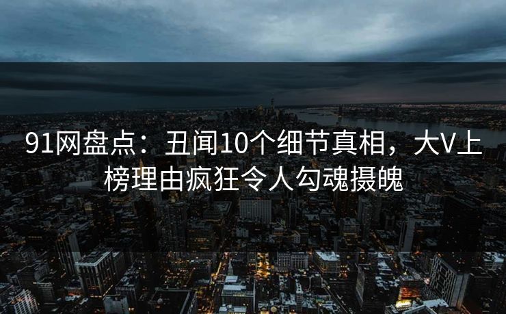 91网盘点：丑闻10个细节真相，大V上榜理由疯狂令人勾魂摄魄