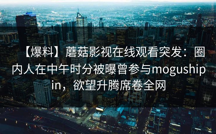 【爆料】蘑菇影视在线观看突发：圈内人在中午时分被曝曾参与mogushipin，欲望升腾席卷全网