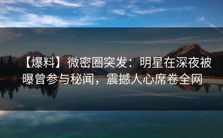 【爆料】微密圈突发：明星在深夜被曝曾参与秘闻，震撼人心席卷全网