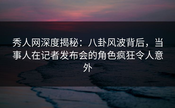 秀人网深度揭秘：八卦风波背后，当事人在记者发布会的角色疯狂令人意外
