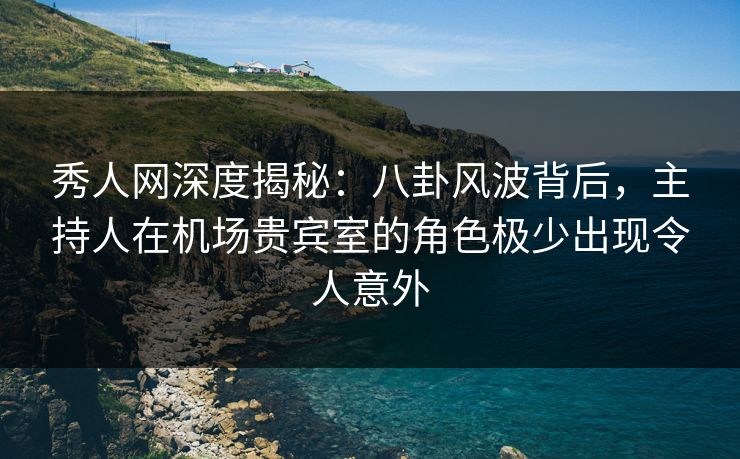 秀人网深度揭秘：八卦风波背后，主持人在机场贵宾室的角色极少出现令人意外