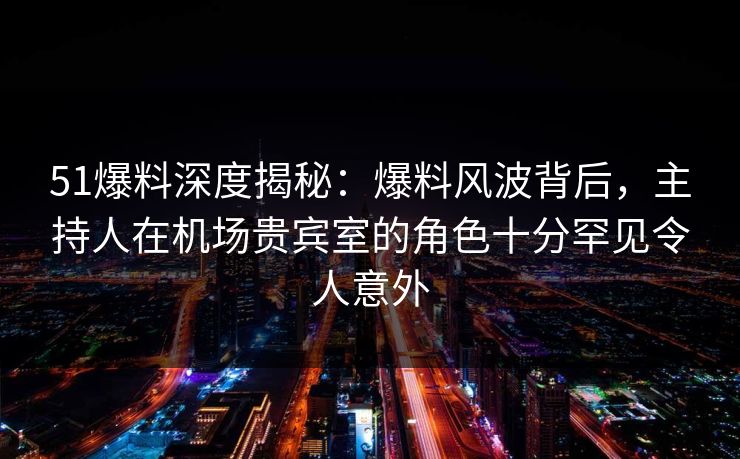 51爆料深度揭秘：爆料风波背后，主持人在机场贵宾室的角色十分罕见令人意外