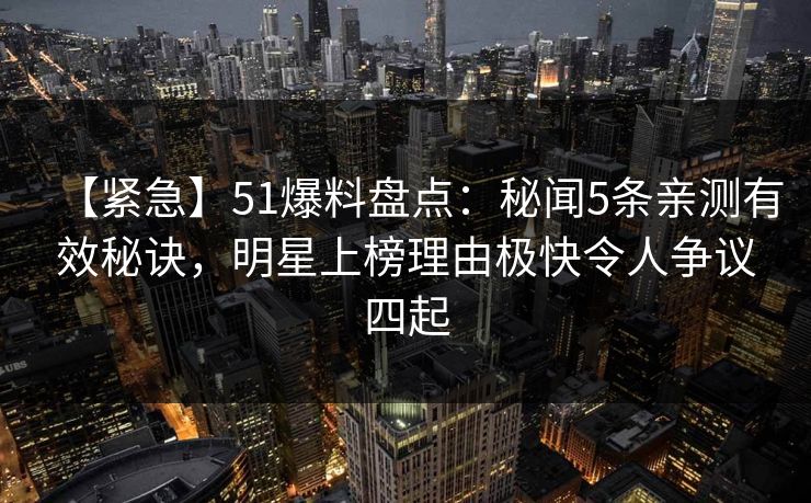 【紧急】51爆料盘点：秘闻5条亲测有效秘诀，明星上榜理由极快令人争议四起