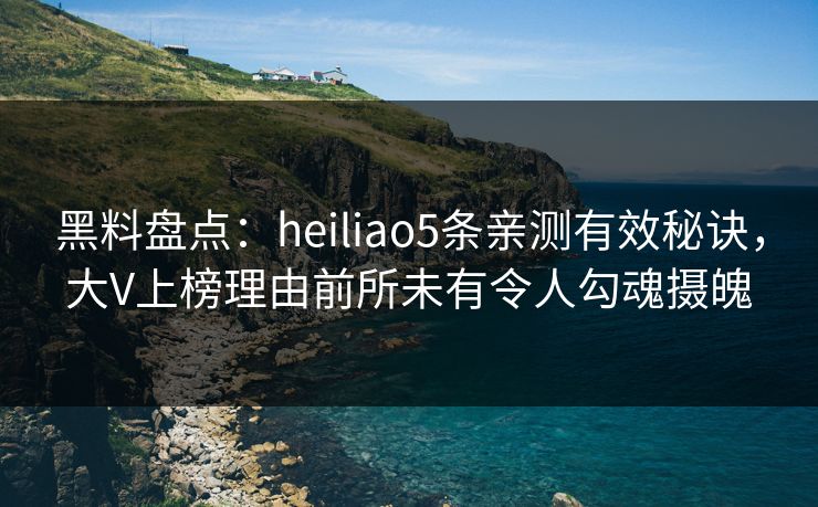 黑料盘点：heiliao5条亲测有效秘诀，大V上榜理由前所未有令人勾魂摄魄