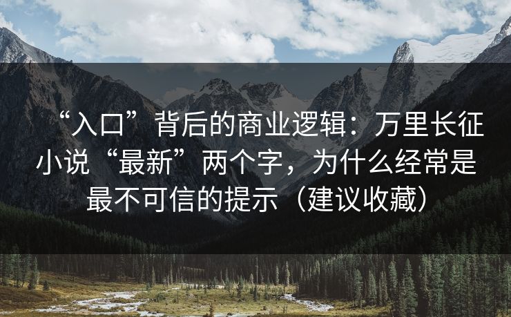 “入口”背后的商业逻辑：万里长征小说“最新”两个字，为什么经常是最不可信的提示（建议收藏）