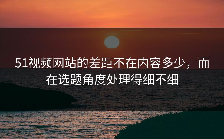 51视频网站的差距不在内容多少，而在选题角度处理得细不细
