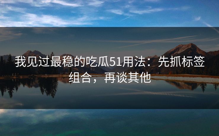 我见过最稳的吃瓜51用法：先抓标签组合，再谈其他