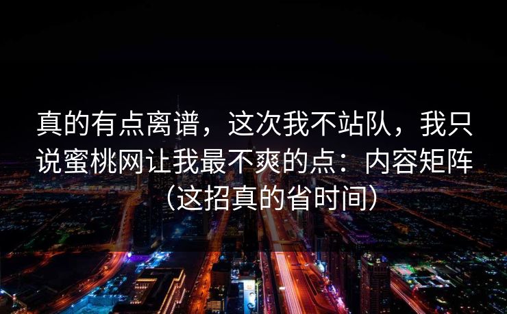 真的有点离谱，这次我不站队，我只说蜜桃网让我最不爽的点：内容矩阵（这招真的省时间）