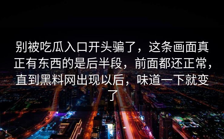 别被吃瓜入口开头骗了,这条画面真正有东西的是后半段,前面都还正常,直到黑料网出现以后,味道一下就变了 别被吃瓜入口开头骗了,这条画面真正有东西的是后半段,前面都还正常,直到黑料网出现以后,味道一下就变了