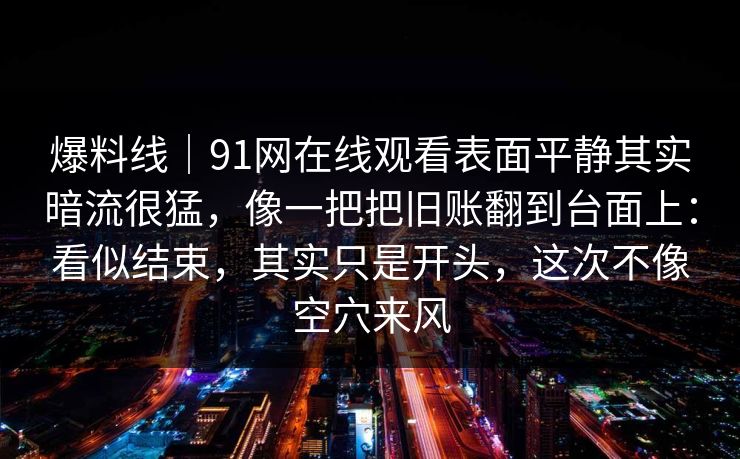 爆料线｜91网在线观看表面平静其实暗流很猛，像一把把旧账翻到台面上：看似结束，其实只是开头，这次不像空穴来风